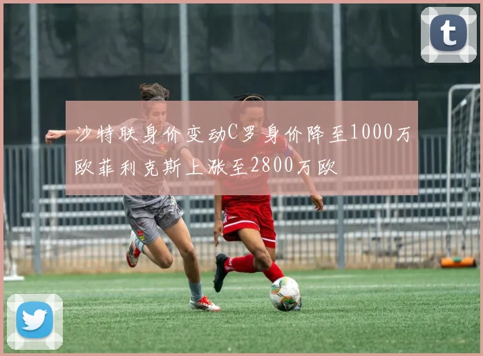 沙特联身价变动C罗身价降至1000万欧菲利克斯上涨至2800万欧