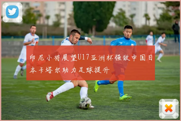 印尼小将展望U17亚洲杯强敌中国日本卡塔尔助力足球提升