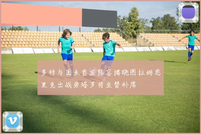 多特与国米首发阵容揭晓图拉姆恩里克出战劳塔罗将坐替补席