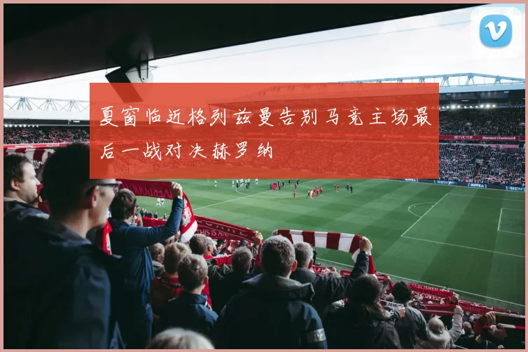 夏窗临近格列兹曼告别马竞主场最后一战对决赫罗纳