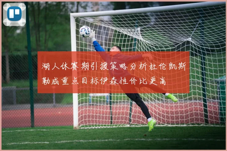 湖人休赛期引援策略分析杜伦凯斯勒成重点目标伊森性价比更高