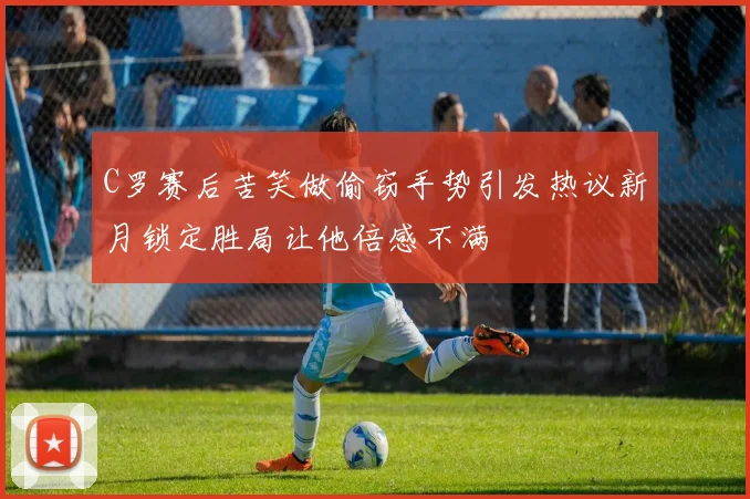 C罗赛后苦笑做偷窃手势引发热议新月锁定胜局让他倍感不满