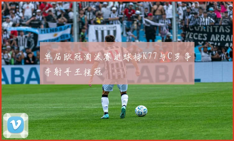 单届欧冠淘汰赛进球榜K77与C罗争夺射手王桂冠