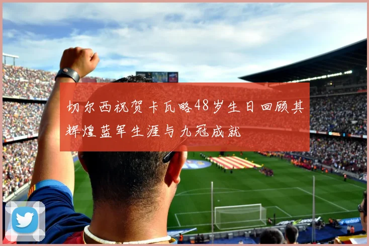 切尔西祝贺卡瓦略48岁生日回顾其辉煌蓝军生涯与九冠成就
