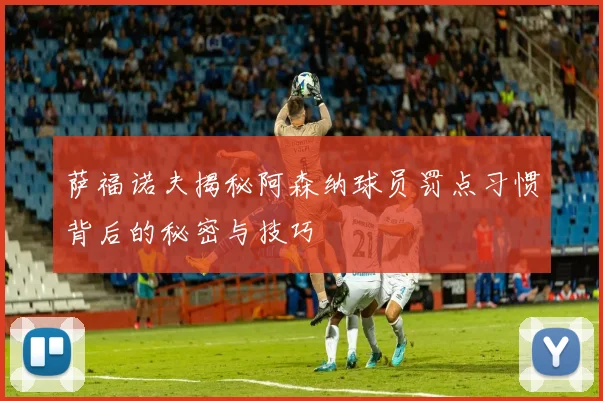 萨福诺夫揭秘阿森纳球员罚点习惯背后的秘密与技巧