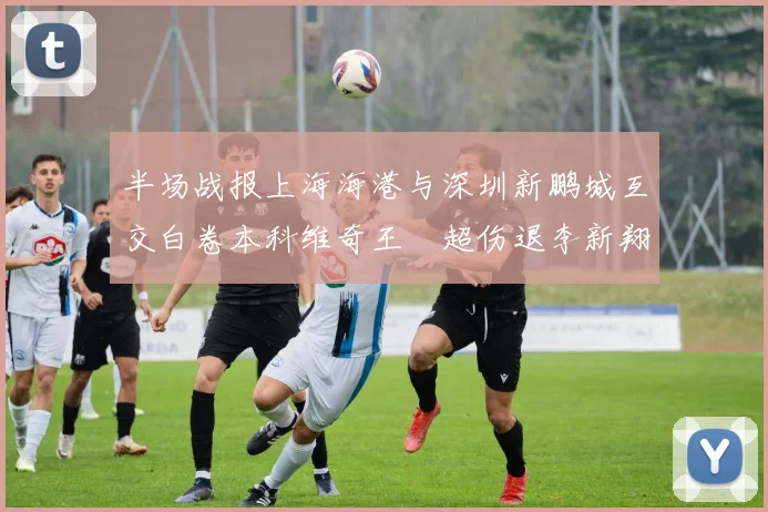 半场战报上海海港与深圳新鹏城互交白卷本科维奇王燊超伤退李新翔错失良机