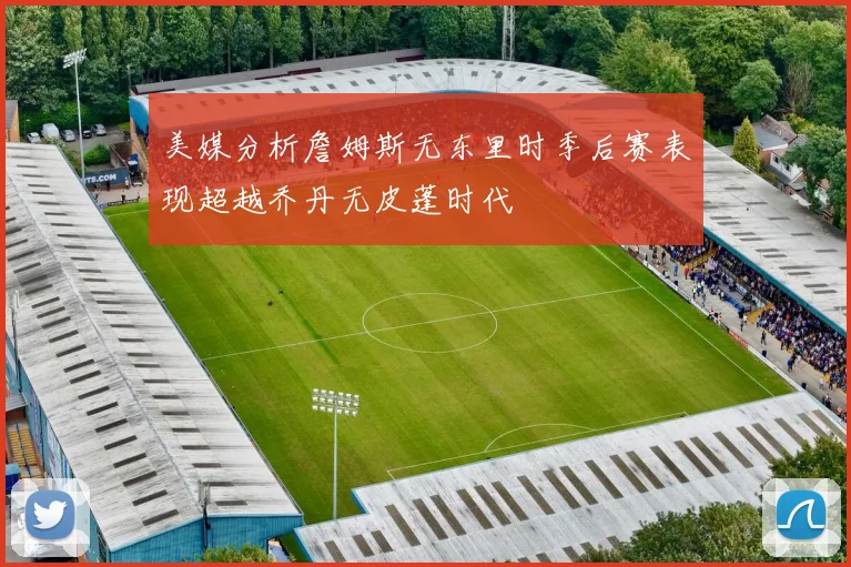 美媒分析詹姆斯无东里时季后赛表现超越乔丹无皮蓬时代