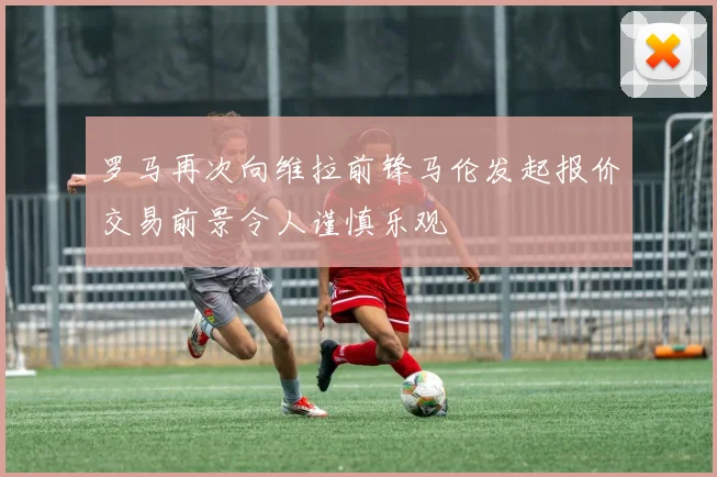 罗马再次向维拉前锋马伦发起报价交易前景令人谨慎乐观