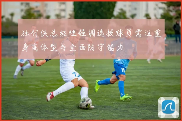 独行侠总经理强调选拔球员需注重身高体型与全面防守能力