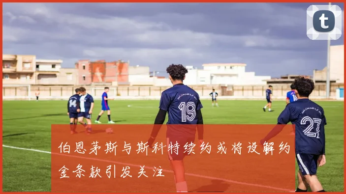 伯恩茅斯与斯科特续约或将设解约金条款引发关注