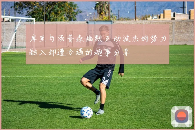 库里与汤普森幽默互动波杰姆努力融入却遭冷遇的趣事分享