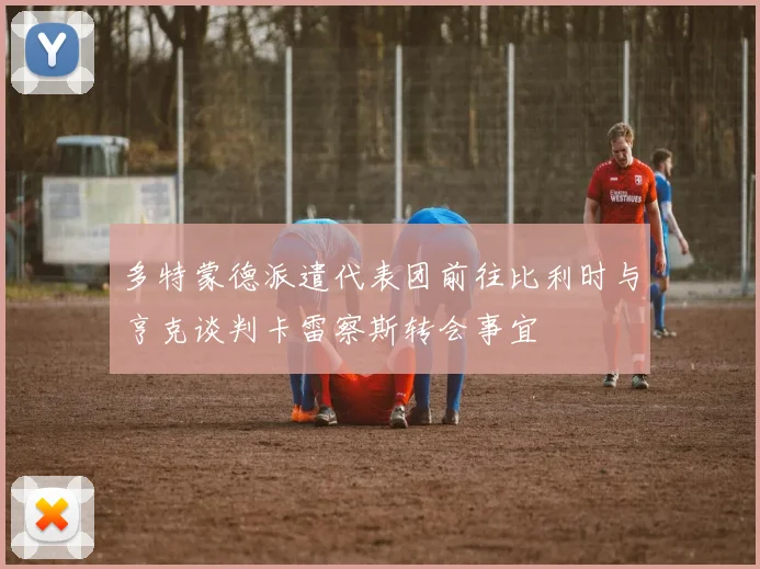 多特蒙德派遣代表团前往比利时与亨克谈判卡雷察斯转会事宜