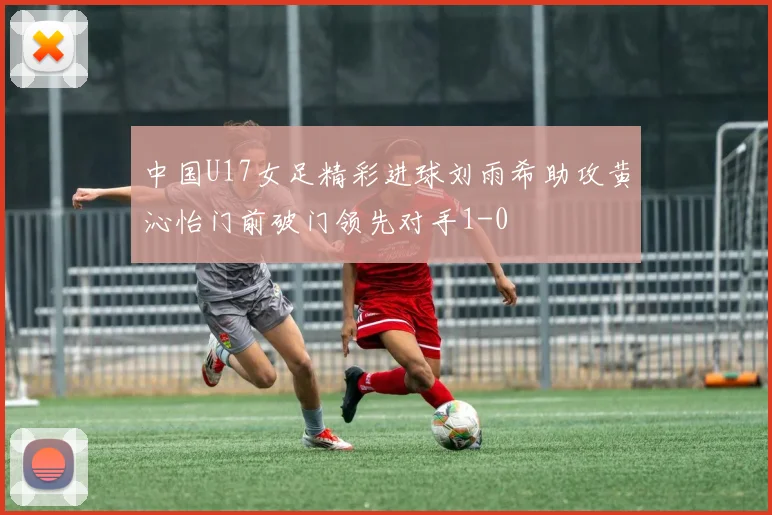 中国U17女足精彩进球刘雨希助攻黄沁怡门前破门领先对手1-0
