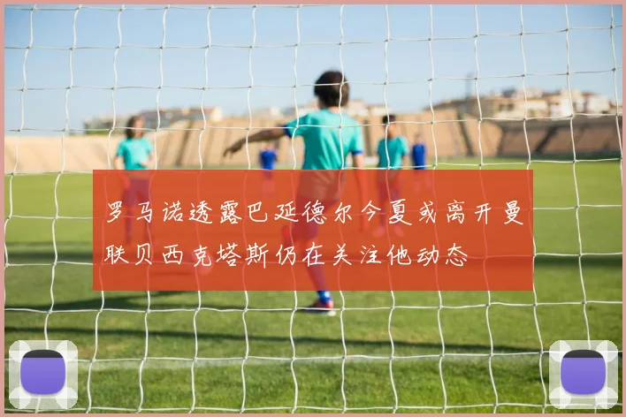 罗马诺透露巴延德尔今夏或离开曼联贝西克塔斯仍在关注他动态