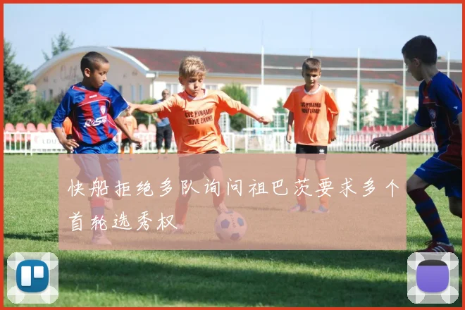 快船拒绝多队询问祖巴茨要求多个首轮选秀权