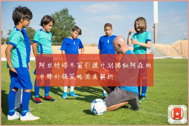 阿尔特塔冬窗引援计划揭秘阿森纳中锋补强策略深度解析