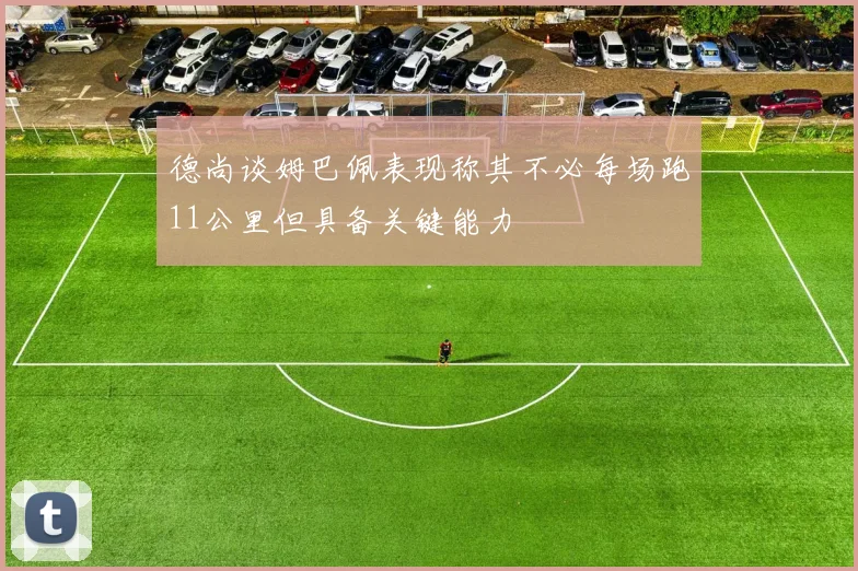 德尚谈姆巴佩表现称其不必每场跑11公里但具备关键能力