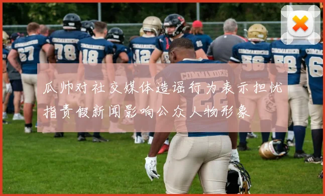瓜帅对社交媒体造谣行为表示担忧指责假新闻影响公众人物形象