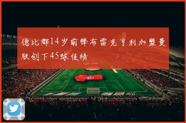 德比郡14岁前锋布雷克亨利加盟曼联创下45球佳绩