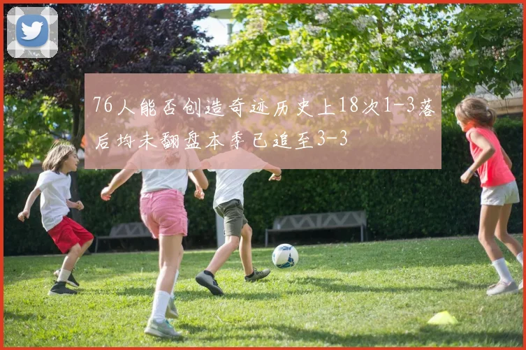 76人能否创造奇迹历史上18次1-3落后均未翻盘本季已追至3-3