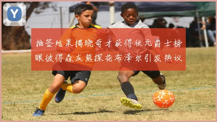 抽签结果揭晓奇才获得状元爵士榜眼彼得森灰熊探花布泽尔引发热议